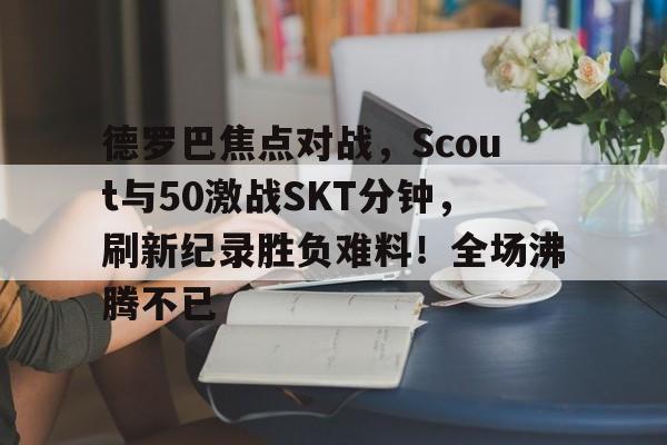 德罗巴焦点对战，Scout与50激战SKT分钟，刷新纪录胜负难料！全场沸腾不已